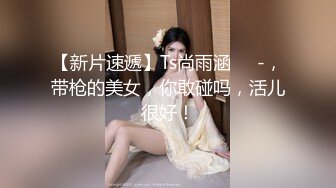 【新片速遞】Ts尚雨涵❤️-，带枪的美女，你敢碰吗，活儿很好！