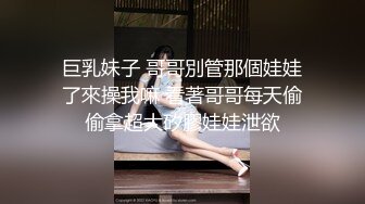 巨乳妹子 哥哥別管那個娃娃了來操我嘛 看著哥哥每天偷偷拿超大矽膠娃娃泄欲