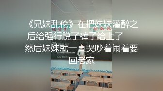 《兄妹乱伦》在把妹妹灌醉之后给强行脱了裤子给上了❤️然后妹妹就一直哭吵着闹着要回老家