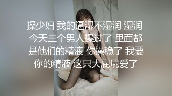 操少妇 我的逼湿不湿润 湿润 今天三个男人操过了 里面都是他们的精液 你操稳了 我要你的精液 这只大屁屁爱了