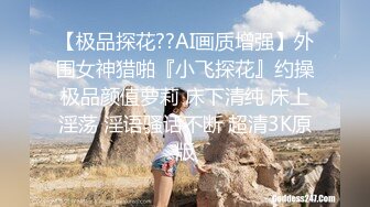 【极品探花??AI画质增强】外围女神猎啪『小飞探花』约操极品颜值萝莉 床下清纯 床上淫荡 淫语骚话不断 超清3K原版