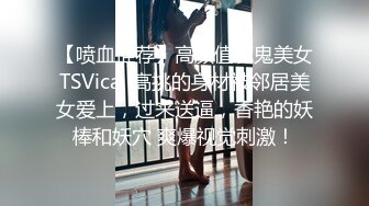 【喷血推荐】高颜值魔鬼美女TSVica  高挑的身材被邻居美女爱上，过来送逼，香艳的妖棒和妖穴 爽爆视觉刺激！