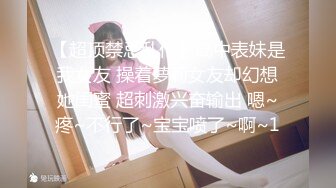 【超顶禁忌乱伦】高中表妹是我女友 操着萝莉女友却幻想她闺蜜 超刺激兴奋输出 嗯~疼~不行了~宝宝喷了~啊~1