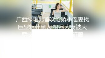 广西绿帽男首次给娇小淫妻找巨型粗壮黑人 极品人妻被大屌疯狂粗暴抽插彻底征服