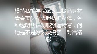 模特私拍学院派大二极品身材青春美少女大胆私拍女体，各种透明丝袜制服掰逼特写，问她是不是好久没搞了，对话精彩