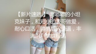 【新片速遞 】 肉嘟嘟的小坦克妹子，和短小的表哥做爱，耐心口活，帅男后入操逼，丰满阴户蝴蝶粉逼