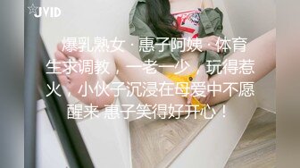   爆乳熟女 · 惠子阿姨 · 体育生求调教，一老一少，玩得惹火，小伙子沉浸在母爱中不愿醒来 惠子笑得好开心！