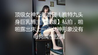 顶级女神反差泄密！推特九头身巨乳博主【媛媛】私拍，啪啪露出床上一点女神形象没有母狗属性拉满