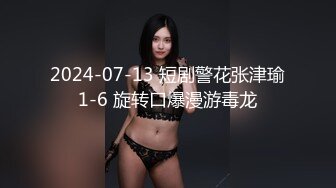 2024-07-13 短剧警花张津瑜1-6 旋转口爆漫游毒龙