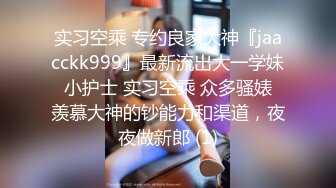 实习空乘 专约良家大神『jaacckk999』最新流出大一学妹 小护士 实习空乘 众多骚婊 羡慕大神的钞能力和渠道，夜夜做新郎 (1)