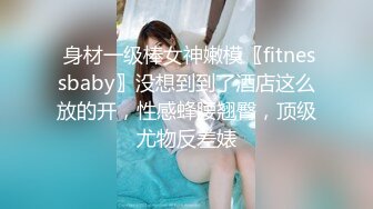  身材一级棒女神嫩模〖fitnessbaby〗没想到到了酒店这么放的开，性感蜂腰翘臀，顶级尤物反差婊