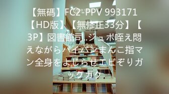 【無碼】FC2-PPV 993171 【HD版】【無修正33分】【3P】図書館司..ジュボ咥え悶えながらパイパンまんこ指マン全身をよじらせエビぞりガックガク