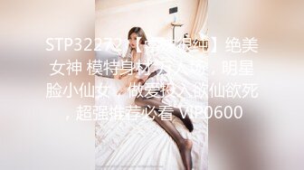 STP32272 【学妹很纯】绝美女神 模特身材 万人场，明星脸小仙女，做爱投入欲仙欲死，超强推荐必看 VIP0600