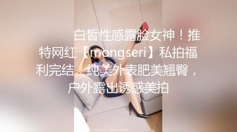 ⚫️⚫️白皙性感露脸女神！推特网红【mongseri】私拍福利完结，纯美外表肥美翘臀，户外露出诱惑美拍