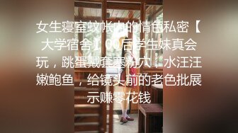 女生寝室蚊帐内的情色私密【大学宿舍】00后学生妹真会玩，跳蛋戴套塞粉穴，水汪汪嫩鲍鱼，给镜头前的老色批展示赚零花钱