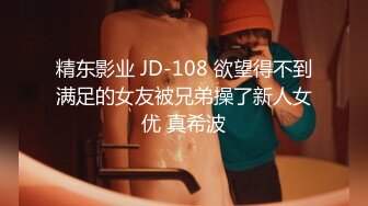 精东影业 JD-108 欲望得不到满足的女友被兄弟操了新人女优 真希波