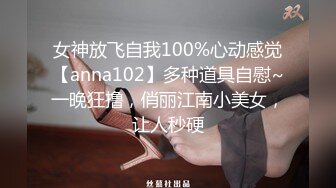 女神放飞自我100%心动感觉【anna102】多种道具自慰~一晚狂撸，俏丽江南小美女，让人秒硬