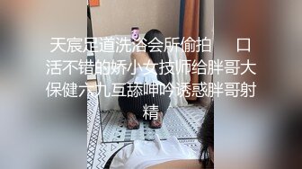 天宸足道洗浴会所偷拍❤️口活不错的娇小女技师给胖哥大保健六九互舔呻吟诱惑胖哥射精