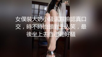 女僕裝大奶小騷逼露臉認真口交，時不時抬頭對主人笑，最後坐上去自己動好騷