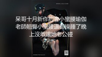 呆哥十月新作約會小蠻腰瑜伽老師翹臀小蠻腰逼都操腫了晚上沒敢讓她老公碰