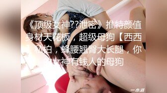 《顶级女神??泄密》推特颜值身材天花板，超级母狗【西西】私拍，蜂腰翘臀大长腿，你的女神有钱人的母狗