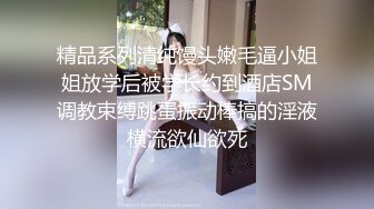 精品系列清纯馒头嫩毛逼小姐姐放学后被学长约到酒店SM调教束缚跳蛋振动棒搞的淫液横流欲仙欲死