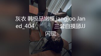 灰衣 韩极品嫩模,jangjoo Janed_404장주三套自摸舔JJ闪现