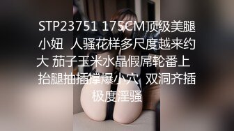 STP23751 175CM顶级美腿小妞  人骚花样多尺度越来约大 茄子玉米水晶假屌轮番上  抬腿抽插撑爆小穴  双洞齐插极度淫骚