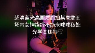 超清蓝光高画质厕拍某高端商场内女神络绎不绝来嘘嘘私处光学变焦特写