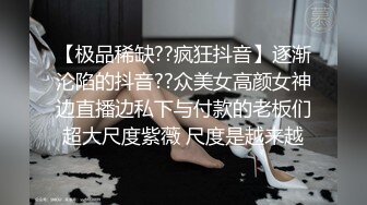 【极品稀缺??疯狂抖音】逐渐沦陷的抖音??众美女高颜女神边直播边私下与付款的老板们超大尺度紫薇 尺度是越来越