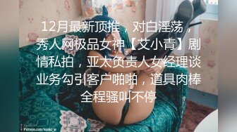 12月最新顶推，对白淫荡，秀人网极品女神【艾小青】剧情私拍，亚太负责人女经理谈业务勾引客户啪啪，道具肉棒全程骚叫不停