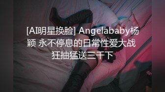 [AI明星换脸] Angelababy杨颖 永不停息的日常性爱大战 狂抽猛送三千下