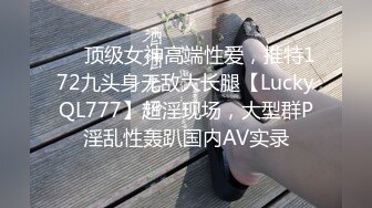 ❤️顶级女神高端性爱，推特172九头身无敌大长腿【LuckyQL777】超淫现场，大型群P淫乱性轰趴国内AV实录