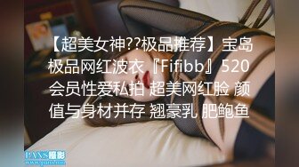 【超美女神??极品推荐】宝岛极品网红波衣『Fifibb』520会员性爱私拍 超美网红脸 颜值与身材并存 翘豪乳 肥鲍鱼