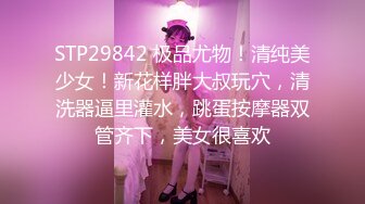 STP29842 极品尤物！清纯美少女！新花样胖大叔玩穴，清洗器逼里灌水，跳蛋按摩器双管齐下，美女很喜欢