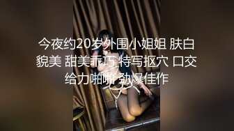 今夜约20岁外围小姐姐 肤白貌美 甜美乖巧 特写抠穴 口交给力啪啪 劲爆佳作