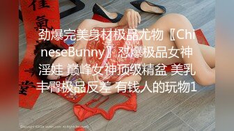 劲爆完美身材极品尤物〖ChineseBunny〗怼爆极品女神淫娃 巅峰女神顶级精盆 美乳丰臀极品反差 有钱人的玩物1