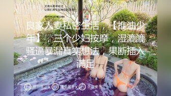 良家人妻私密生活，【推油少年】，三个少妇按摩，湿漉漉骚逼暴漏真实想法，果断插入满足