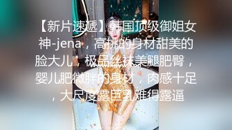 【新片速遞】韩国顶级御姐女神-jena，高挑的身材甜美的脸大儿，极品丝袜美腿肥臀，婴儿肥微胖的身材，肉感十足，大尺度露巨乳难得露逼