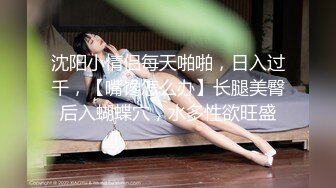 沈阳小情侣每天啪啪，日入过千，【嘴馋怎么办】长腿美臀后入蝴蝶穴，水多性欲旺盛