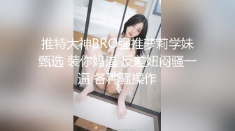 推特大神BRO强推萝莉学妹甄选 装你妈逼 反差妞闷骚一逼 各种骚操作