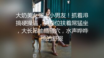 大奶美女强上小男友！抓着JB搞硬操逼，骑乘位扶着屌猛坐，大长吊抽插骚穴，水声哗哗搞的舒服