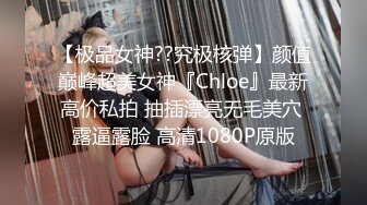 【极品女神??究极核弹】颜值巅峰超美女神『Chloe』最新高价私拍 抽插漂亮无毛美穴 露逼露脸 高清1080P原版