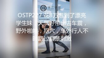 OSTP227 花8万泡到了漂亮学生妹，天气好带出去车震，野外啪啪，抠穴，车外行人不时路过真是刺激