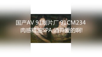 国产AV 91制片厂 91CM234 肉感精油SPA 酒井爱的啊!