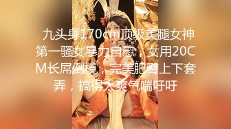   九头身170cm顶级美腿女神第一骚女暴力自慰，女用20CM长屌倒模，完美肥臀上下套弄，搞得太爽气喘吁吁