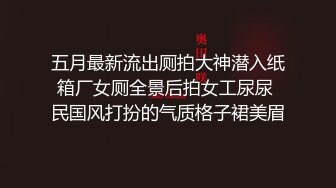 五月最新流出厕拍大神潜入纸箱厂女厕全景后拍女工尿尿 民国风打扮的气质格子裙美眉