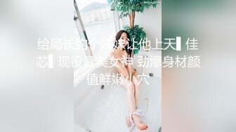 给局长约个妹妹让他上天▌佳芯▌现役最美女神 劲爆身材颜值鲜嫩小穴