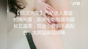 【91沈先生】PUA达人重金约操外围，甜美小姐姐苗条腿长又温柔，现金小费到手超配合，大屌猛操观感棒