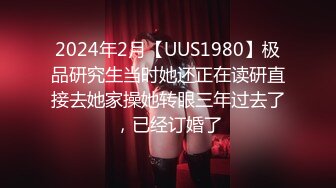 2024年2月【UUS1980】极品研究生当时她还正在读研直接去她家操她转眼三年过去了，已经订婚了